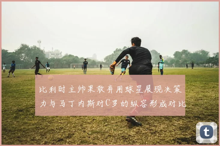 比利时主帅果敢弃用球星展现决策力与马丁内斯对C罗的纵容形成对比