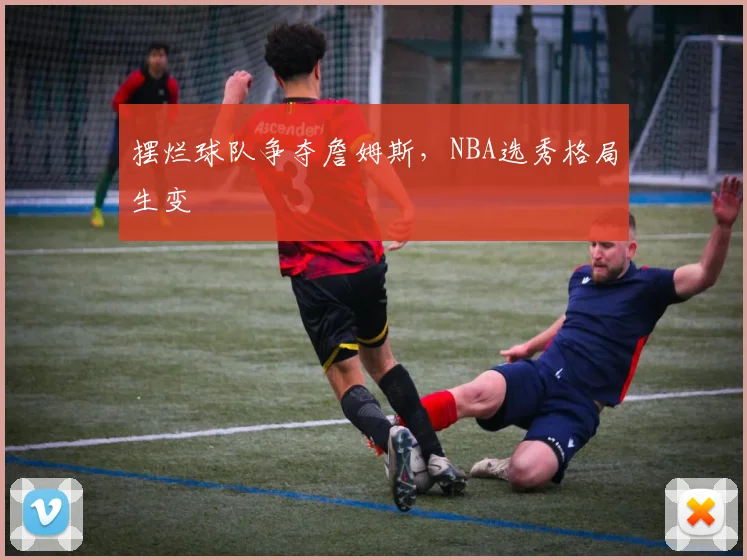 摆烂球队争夺詹姆斯，NBA选秀格局生变
