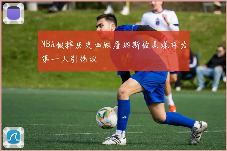 NBA假摔历史回顾詹姆斯被美媒评为第一人引热议