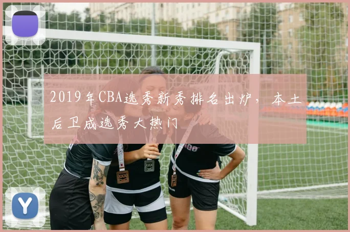 2019年CBA选秀新秀排名出炉，本土后卫成选秀大热门