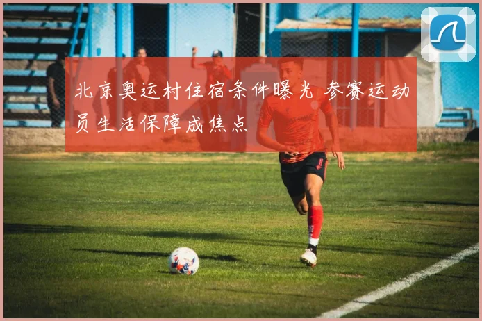 北京奥运村住宿条件曝光 参赛运动员生活保障成焦点